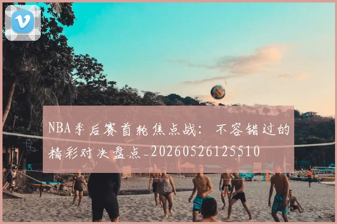 NBA季后赛首轮焦点战：不容错过的精彩对决盘点_20260526125510