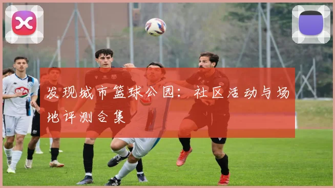 发现城市篮球公园：社区活动与场地评测合集