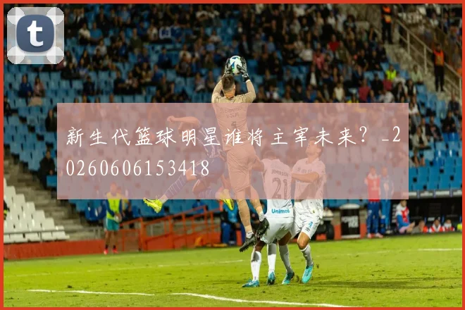 新生代篮球明星谁将主宰未来？_20260606153418