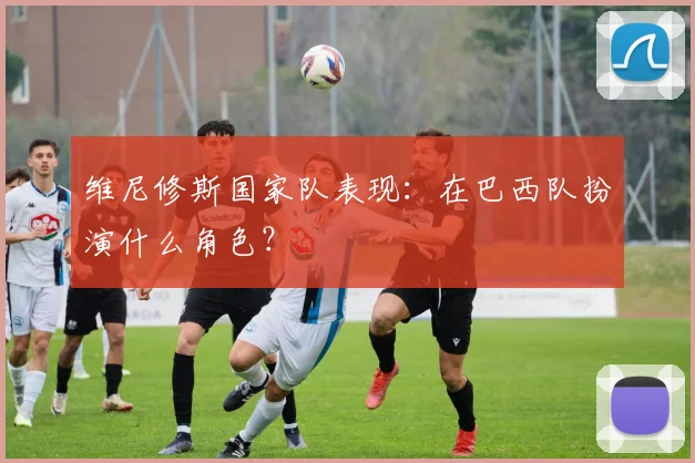 维尼修斯国家队表现：在巴西队扮演什么角色？