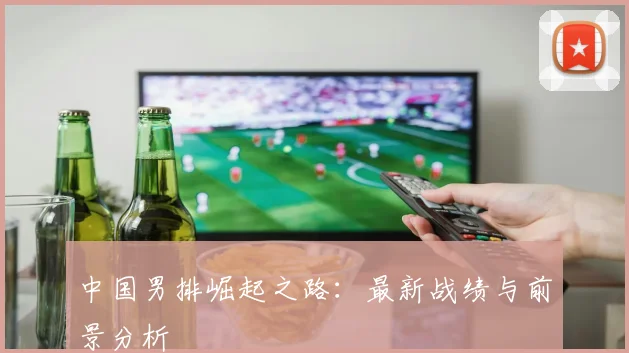中国男排崛起之路：最新战绩与前景分析